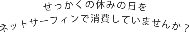 せっかくの休みの日をネットサーフィンで消費していませんか？